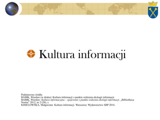 Kultura informacji
Podstawowe źródła:
BABIK, Wiesław (w druku): Kultura informacji z punktu widzenia ekologii informacji.
BABIK, Wiesław: Kultura informacyjna – spojrzenie z punktu widzenia ekologii informacji. „Bibliotheca
Nostra” 2012, nr 2 (28), s.
KISIELOWSKA, Małgorzata: Kultura informacji. Warszawa: Wydawnictwo SBP 2016.
 