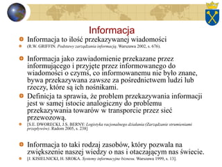 Informacja
Informacja to ilość przekazywanej wiadomości
(R.W. GRIFFIN. Podstawy zarządzania informacją. Warszawa 2002, s. 676).
Informacja jako zawiadomienie przekazane przez
informującego i przyjęte przez informowanego do
wiadomości o czymś, co informowanemu nie było znane,
bywa przekazywana zawsze za pośrednictwem ludzi lub
rzeczy, które są ich nośnikami.
Definicja ta sprawia, że problem przekazywania informacji
jest w samej istocie analogiczny do problemu
przekazywania towarów w transporcie przez sieć
przewozową.
[S.E. DWORECKI, J.S. BERNY: Logistyka racjonalnego działania (Zarządzanie strumieniami
przepływów). Radom 2005, s. 238]
Informacja to taki rodzaj zasobów, który pozwala na
zwiększenie naszej wiedzy o nas i otaczającym nas świecie.
[J. KISIELNICKI, H. SROKA. Systemy informacyjne biznesu. Warszawa 1999, s. 13].
 