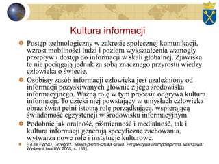 Kultura informacji
Postęp technologiczny w zakresie społecznej komunikacji,
wzrost mobilności ludzi i poziom wykształcenia wzmogły
przepływ i dostęp do informacji w skali globalnej. Zjawiska
te nie pociągają jednak za sobą znacznego przyrostu wiedzy
człowieka o świecie.
Osobisty zasób informacji człowieka jest uzależniony od
informacji pozyskiwanych głównie z jego środowiska
informacyjnego. Ważną rolę w tym procesie odgrywa kultura
informacji. To dzięki niej powstający w umysłach człowieka
obraz świat pełni istotną rolę porządkującą, wspierającą
świadomość egzystencji w środowisku informacyjnym.
Podobnie jak oralność, piśmienność i medialność, tak i
kultura informacji generują specyficzne zachowania,
wytwarza nowe role i instytucje kulturowe.
[GODLEWSKI, Grzegorz. Słowo-pismo-sztuka słowa. Perspektywa antropologiczna. Warszawa:
Wydawnictwa UW 2008, s. 155].
 
