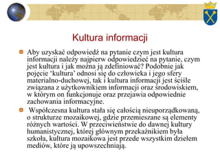 Kultura informacji
Aby uzyskać odpowiedź na pytanie czym jest kultura
informacji należy najpierw odpowiedzieć na pytanie, czym
jest kultura i jak można ją zdefiniować? Podobnie jak
pojęcie ‘kultura’ odnosi się do człowieka i jego sfery
materialno-duchowej, tak i kultura informacji jest ściśle
związana z użytkownikiem informacji oraz środowiskiem,
w którym on funkcjonuje oraz przejawia odpowiednie
zachowania informacyjne.
Współczesna kultura stała się całością nieuporządkowaną,
o strukturze mozaikowej, gdzie przemieszane są elementy
różnych wartości. W przeciwieństwie do dawnej kultury
humanistycznej, której głównym przekaźnikiem była
szkoła, kultura mozaikowa jest przede wszystkim dziełem
mediów, które ją upowszechniają.
 