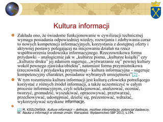 Kultura informacji
Zakłada ono, że świadome funkcjonowanie w cywilizacji technicznej
wymaga posiadania odpowiedniej wiedzy, rozwijania i zdobywania coraz
to nowych kompetencji informacyjnych, korzystania z dostępnej oferty i
aktywnej postawy polegającej na inicjowaniu działań na rzecz
współtworzenia środowiska informacyjnego. Rzeczownikowa forma
przydawki – analogicznie jak w „kulturze pisma, „kulturze książki” czy
„kulturze druku” jej zdaniem sugeruje, „wytwarzanie się” pewnej kultury
wokół pewnego zjawiska/obiektu”, natomiast forma przymiotnikowa
(rzeczownik z przydawką przymiotną) – kultura informacyjna – sugeruje
kompetencyjny charakter, posiadanie wybranych umiejętności”[2] .
W tym rozumieniu kultura informacji jest kulturą człowieka potrafiącego
korzystać z różnych źródeł informacji, a także uczestniczyć w całym
procesie informacyjnym, czyli selekcjonować, analizować, oceniać,
tworzyć, gromadzić, wyszukiwać, opracowywać, przetwarzać,
przechowywać, udostępniać, dzielić się, prezentować, wdrażać,
wykorzystywać uzyskane informacje.
[2] M. KISILOWSKA: Kultura informacji – definicje, możliwe interpretacje, potencjał badawczy.
W: Nauka o informacji w okresie zmian. Warszawa: Wydawnictwo SBP 2013, s.194.
 