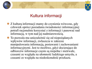 Kultura informacji
Z kulturą informacji mamy do czynienia wówczas, gdy
człowiek oprócz posiadania świadomości informacyjnej
potrafi racjonalnie korzystać z informacji i panować nad
informacją, w tym nad jej nadmiarowością.
To pozwala mu uniezależnić się od niepożądanych
wpływów informacji, zwłaszcza w zakresie
manipulowania informacją, postawami i zachowaniami
informacyjnymi. Jest to możliwe, gdyż docierające do
odbiorców informacje często są niepełne i nietrwałe,
czasami ze względu na ułomność ludzkiego umysłu, a
czasami ze względu na niedoskonałość przekazu.
 