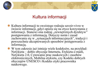 Kultura informacji
Kultura informacji to swoistego rodzaju savoir-vivre w
świecie informacji, gdyż opiera się na etyce korzystania z
informacji. Stanowi ona rodzaj „zewnętrznych dyrektyw”
postępowania z informacją. Dotyczy norm i zasad
zachowania się w „sytuacjach informacyjnych”, tradycji i
powszechnie akceptowanych sposobów postępowania z
informacją.
W tym zakresie już istnieje wiele kodeksów, na przykład:
Netykieta – dobre obyczaje Internetu, Etykieta e-maili,
Netykieta 2.0, Cytowanie prac naukowych i zasobów
elektronicznych, Mobilna etykieta, czy Kodeks dobrych
obyczajów UNESCO i Kodeks etyki pracownika
naukowego.
 