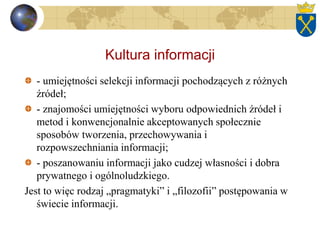 Kultura informacji
- umiejętności selekcji informacji pochodzących z różnych
źródeł;
- znajomości umiejętności wyboru odpowiednich źródeł i
metod i konwencjonalnie akceptowanych społecznie
sposobów tworzenia, przechowywania i
rozpowszechniania informacji;
- poszanowaniu informacji jako cudzej własności i dobra
prywatnego i ogólnoludzkiego.
Jest to więc rodzaj „pragmatyki” i „filozofii” postępowania w
świecie informacji.
 