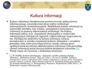 Kultura informacji
Kultura informacji charakteryzuje poziom rozwoju społeczeństwa
informacyjnego, uwarunkowany przez wpływ technologii
informacyjnych i komunikacyjnych. Składnikami kultury informacji są
różnorodne artefakty oraz wiedza i umiejętności korzystania z
informacji za pomocą odpowiednich technologii. Do kultury
informacji należy m.in. umiejętność dostrzegania w środowisku
informacyjnym istniejących zagrożeń i odpowiedniego reagowania na
nie. Ekologiczne spojrzenie na kulturę informacji oznacza
poszukiwanie w szeroko rozumianej kulturze elementów i związków
pomiędzy nimi, które pozwalają tworzyć zasady ochrony przez
zgubnym (niekorzystnym) oddziaływaniem informacji i/lub pozwalają
chronić informację przed niszczycielskim działaniem człowieka [1].
Wtedy mamy do czynienia z ekokulturą informacji.
[1] W. BABIK: Kultura informacyjna – spojrzenie z punktu widzenia ekologii
informacji. „Bibliotheca Nostra” 2012, nr 2 (28), s. 36 oraz W. BABIK: Refleksja
ekologiczna w nauce o informacji. [W:] Nauka o informacji w okresie zmian. Koncepcja,
metody, badania, praktyki. Praca zbiorowa pod red. B. Sosińskiej-Kalaty przy udziale
M. Przastek-Samokowej i Z. Wiorogórskiej. Warszawa: Wydawnictwo SBP, 2014, s. 76
[Dokument w postaci elektronicznej].
 