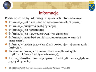 Informacja
Podstawowe cechy informacji w systemach informatycznych:
Informacja jest niezależna od obserwatora (obiektywna);
Informacja przejawia cechę synergii;
Informacja jest różnorodna;
Informacja jest niewyczerpywalnym zasobem;
Informacja może być powielana, przenoszona w czasie i
przestrzeni;
Informację można przetwarzać nie powodując jej zniszczenia
(zużycia);
Ta sama informacja ma różne znaczenie dla różnych
użytkowników (subiektywność oceny);
Każda jednostka informacji opisuje obiekt tylko ze względu na
jego jedną cechę.
[B. STEFANOWICZ. Informacyjne systemy zarządzania. Warszawa 1997, s. 25].
 