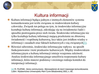 Kultura informacji
Kultura informacji będąca jednym z istotnych elementów systemu
komunikowania jest ściśle związana ze środowiskiem kultury
człowieka. Związek ten polega na tym, że środowisko informacyjne
kształtuje kulturę informacji, odciskając się na świadomości ludzi i
sposobie postrzegania przez nich świata. Środowisko informacyjne nie
tylko kształtuje kulturę informacji mającą przełożenie na zbiorową
świadomość i wspólnotę kulturową, lecz także jest źródłem wiedzy o
informacji i zasadach oraz faktach kulturowych z nią związanych[1].
Również odwrotnie, środowisko informacyjne wpływa na sposób
funkcjonowania i treść przekazów kulturowych. Między środowiskiem
informacyjnym a kulturą informacji istnieje wzajemna zależność.
Analiza środowiska informacyjnego umożliwia rozpoznanie kultury
informacji, która stanowi podstawę i swoistego rodzaju kontekst do
interpretacji informacji.
[1] M. FILIPIAK: Homo communicans. Wprowadzenie do teorii masowego komunikowania.
Lublin: Wydawnictwo Uniwersytetu Marii Curie-Skłodowskiej 2003, s. 80.
 
