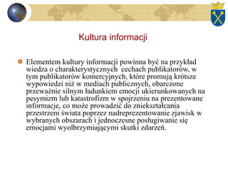 Kultura informacji
Elementem kultury informacji powinna być na przykład
wiedza o charakterystycznych cechach publikatorów, w
tym publikatorów komercyjnych, które promują krótsze
wypowiedzi niż w mediach publicznych, obarczone
przeważnie silnym ładunkiem emocji ukierunkowanych na
pesymizm lub katastrofizm w spojrzeniu na prezentowane
informacje, co może prowadzić do zniekształcania
przestrzeni świata poprzez nadreprezentowanie zjawisk w
wybranych obszarach i jednoczesne posługiwanie się
emocjami wyolbrzymiającymi skutki zdarzeń.
 