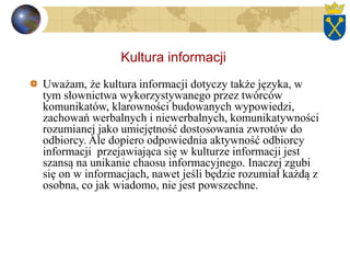 Kultura informacji
Uważam, że kultura informacji dotyczy także języka, w
tym słownictwa wykorzystywanego przez twórców
komunikatów, klarowności budowanych wypowiedzi,
zachowań werbalnych i niewerbalnych, komunikatywności
rozumianej jako umiejętność dostosowania zwrotów do
odbiorcy. Ale dopiero odpowiednia aktywność odbiorcy
informacji przejawiająca się w kulturze informacji jest
szansą na unikanie chaosu informacyjnego. Inaczej zgubi
się on w informacjach, nawet jeśli będzie rozumiał każdą z
osobna, co jak wiadomo, nie jest powszechne.
 