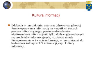 Kultura informacji
Edukacja w tym zakresie, oparta na zdroworozsądkowej
formie operowania informacją na wszystkich etapach
procesu informacyjnego, powinna uświadamiać
użytkownikom informacji nie tylko skalę ciągle rodzących
się problemów informacyjnych, lecz także zasady
funkcjonowania w świecie informacji, w tym zmierzać do
budowania kultury wokół informacji, czyli kultury
informacji.
 