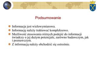 Podsumowanie
Informacja jest wielowymiarowa.
Informację należy traktować kompleksowo.
Możliwość stosowania różnych podejść do informacji
świadczy o jej dużym potencjale, zarówno badawczym, jak
i poznawczym.
Z informacją należy obchodzić się ostrożnie.
 