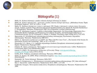 Bibliografia (1)
Babik, W.: Kultura informacji z punktu widzenia ekologii informacji (w druku).
Babik, W.: Kultura informacyjna – spojrzenie z punktu widzenia ekologii informacji. „Bibliotheca Nostra. Śląski
Kwartalnik Naukowy” 2012, nr 2 (28), s. 31-40.
Babik, W.: Refleksja ekologiczna w nauce o informacji. [W:] Nauka o informacji w okresie zmian. Koncepcja,
metody, badania, praktyki. Praca zbiorowa pod red. B. Sosińskiej-Kalaty przy udziale M. Przastek-Samokowej i
Z. Wiorogórskiej. Warszawa: Wydawnictwo SBP, 2014 [Dokument w postaci elektronicznej].
Babik, W.: Information Logistics: Usability in Knowledge Organization. [In:] Knowledge Organization for a
Sustainable World: Challenges and Perspectives for Cultural, Scientific, and Technological Sharing in a
Comnnected Society. Ed. by J.Guimaraes, S. Milani, V. Dodebei. Wurzburg: Ergon Verlag 2016, p. 451-459.
Batorowska, H.: Od alfabetyzacji informacyjnej do kultury informacyjnej. Rozważania o dojrzałości
informacyjnej. Warszawa: Wydawnictwo SBP 2013.
Dillon, A.: Information Architecture in JASIST. Just Where Did We Come From?, „The Journal of the Society for
Information Science and Technology” 2002, nr 10, s. 821-823.
Dworeczki, S. E., Berny, J. S.: Logistyka racjonalnego działania (Zarządzanie strumieniami przepływów).
Radom: Wydawnictwo Reprograf 2005.
Filipiak, M.: Homo communicans. Wprowadzenie do teorii masowego komunikowania. Lublin: Wydawnictwo
Uniwersytetu Marii Curie-Skłodowskiej 2003.
Garrett J.J. (2002): The Information Architecture of Everyday Things. www.jjg.net/ia/files/jjg_
everyday_031702.ppt (odczyt 09.02.2015)].
Griffin, R.W.: Podstawy zarządzania informacją. Warszawa: PWN 2002.
Hafter, D.; Kajtazi, M. (2009): What is Infomation Logistics. http://lnu.diva-portal.org/smash/get/diva2:344139/
FULLTEXT01.
Hetmański, M.: Świat informacji. Warszawa: Difin 2015.
Jaskuła, S.; Korporowicz, L.: Wychowawcze wyzwania społeczeństwa informacyjnego. [W:] Jaka informacja?
Red. L. Dyczewski. Lublin-Warszawa: Wydawnictwo KUL 2009, s. 227-248.
Godlewski, Grzegorz. Słowo-pismo-sztuka słowa. Perspektywa antropologiczna. Warszawa: Wydawnictwa UW
2008.
 