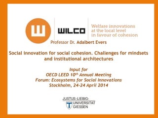 Professor Dr. Adalbert Evers
Social innovation for social cohesion. Challenges for mindsets
and institutional architectures
Input for
OECD LEED 10th Annual Meeting
Forum: Ecosystems for Social Innovations
Stockholm, 24-24 April 2014
-
 