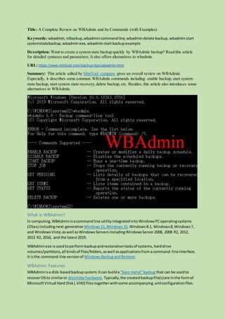 Title: A Complete Review on WBAdmin and Its Commands (with Examples)
Keywords: wbadmin, ntbackup,wbadmincommandline,wbadmindelete backup,wbadminstart
systemstatebackup,wbadmin exe, wbadminstartbackupexample
Description: Want to create a system state backup quickly by WBAdmin backup? Read this article
for detailed syntaxes and parameters. It also offers alternatives to wbadmin.
URL: https://www.minitool.com/backup-tips/wbadmin.html
Summary: This article edited by MiniTool company gives an overall review on WBAdmin.
Especially, it describes some common WBAdmin commands including enable backup, start system
state backup, start system state recovery,delete backup, etc. Besides, this article also introduces some
alternatives to WBAdmin.
What Is WBAdmin?
In computing,WBAdminisacommandline utilityintegratedintoWindowsPCoperatingsystems
(OSes) including next-generationWindows11,Windows10, Windows8.1, Windows8,Windows7,
and WindowsVista;aswell asWindowsServers includingWindowsServer2008, 2008 R2, 2012,
2012 R2, 2016, and the latest2019.
WBAdminexe isusedtoperformbackupandrestorationtasksof systems,harddrive
volumes/partitions,all kindsof files/folders,aswell asapplicationsfromacommand-lineinterface.
It isthe command-line versionof WindowsBackupandRestore.
WBAdmin Features
WBAdminisa disk-basedbackupsystem.Itcan builda “bare metal”backup that can be usedto
recoverOSto similaror dissimilarhardware.Typically,the createdbackupfile(s)are inthe formof
MicrosoftVirtual Hard Disk(.VHD) filestogetherwithsome accompanying.xmlconfigurationfiles.
 