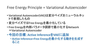 Free Energy Principle = Variational Autoencoder
• Variational Autoencoder(VAE)は変分ベイズをニューラルネッ
トで表現したもの
• 変分ベイズではFree Energyを最小化している
• Free Energyを内部パラメータ調節で最小化するNetwork
＝Variational Autoencoder
• 今回の目標：Active InferenceをVAEに追加
• Active Inference=Free Energyを最小化する動きを生成す
ること
 