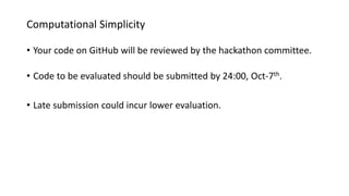 Computational Simplicity
• Your code on GitHub will be reviewed by the hackathon committee.
• Code to be evaluated should be submitted by 24:00, Oct-7th.
• Late submission could incur lower evaluation.
 