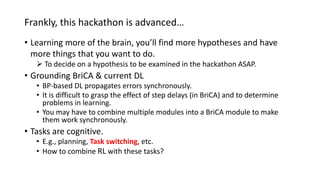 Frankly, this hackathon is advanced…
• Learning more of the brain, you’ll find more hypotheses and have
more things that you want to do.
 To decide on a hypothesis to be examined in the hackathon ASAP.
• Grounding BriCA & current DL
• BP-based DL propagates errors synchronously.
• It is difficult to grasp the effect of step delays (in BriCA) and to determine
problems in learning.
• You may have to combine multiple modules into a BriCA module to make
them work synchronously.
• Tasks are cognitive.
• E.g., planning, Task switching, etc.
• How to combine RL with these tasks?
 