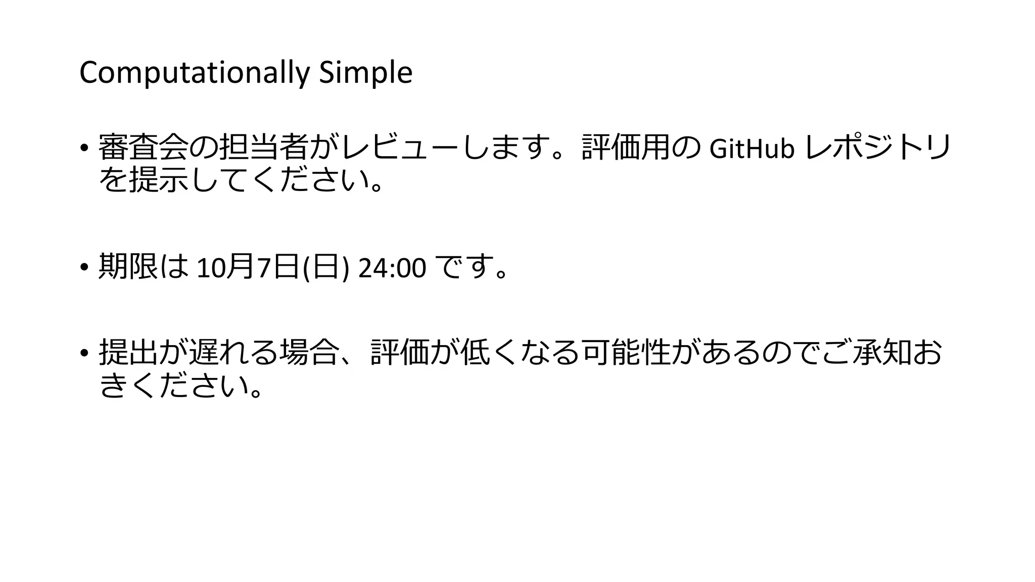 Computationally Simple
• 審査会の担当者がレビューします。評価用の GitHub レポジトリ
を提示してください。
• 期限は 10月7日(日) 24:00 です。
• 提出が遅れる場合、評価が低くなる可能性があるのでご承知お
きください。
 
