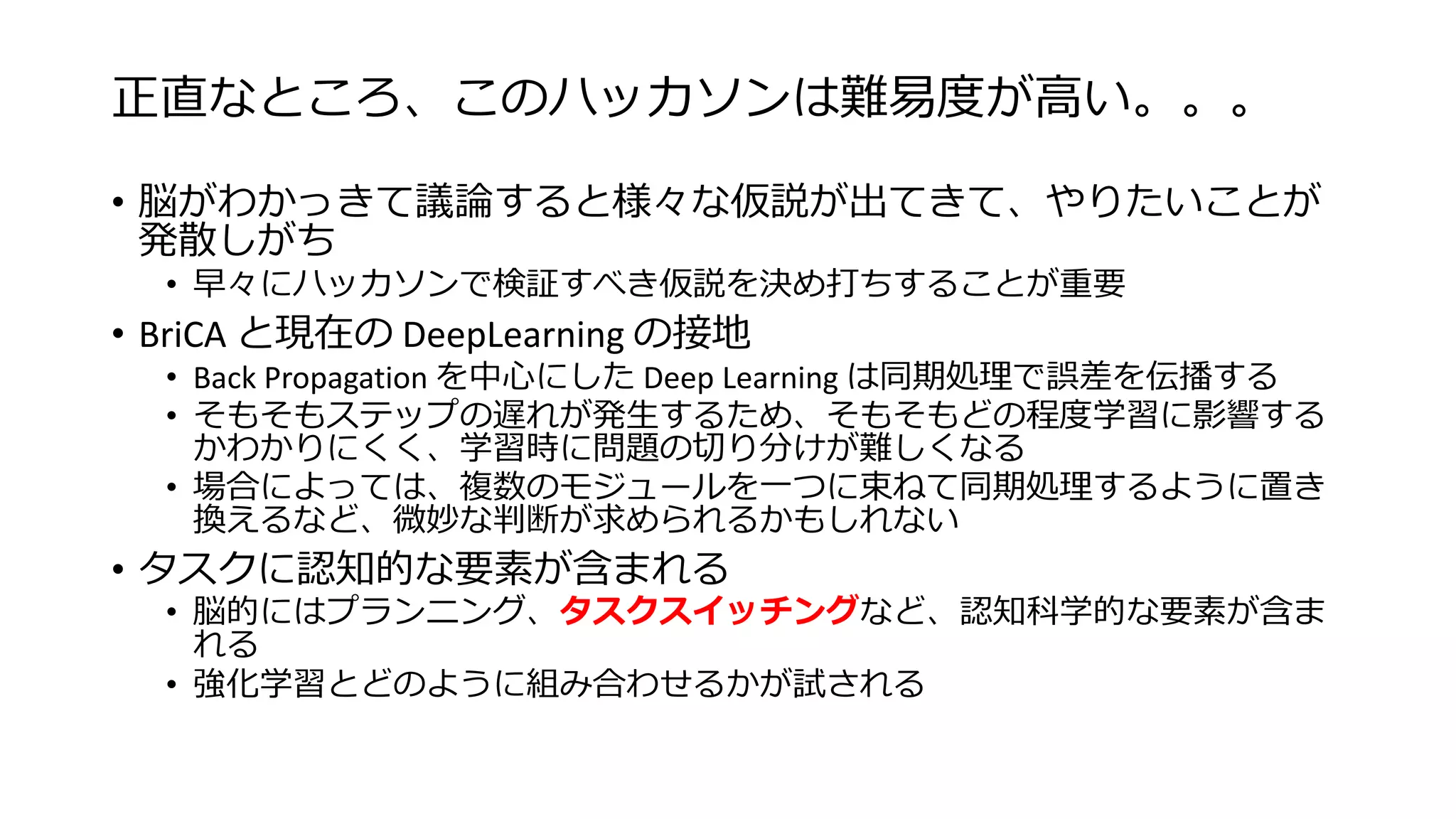 正直なところ、このハッカソンは難易度が高い。。。
• 脳がわかっきて議論すると様々な仮説が出てきて、やりたいことが
発散しがち
• 早々にハッカソンで検証すべき仮説を決め打ちすることが重要
• BriCA と現在の DeepLearning の接地
• Back Propagation を中心にした Deep Learning は同期処理で誤差を伝播する
• そもそもステップの遅れが発生するため、そもそもどの程度学習に影響する
かわかりにくく、学習時に問題の切り分けが難しくなる
• 場合によっては、複数のモジュールを一つに束ねて同期処理するように置き
換えるなど、微妙な判断が求められるかもしれない
• タスクに認知的な要素が含まれる
• 脳的にはプランニング、タスクスイッチングなど、認知科学的な要素が含ま
れる
• 強化学習とどのように組み合わせるかが試される
 