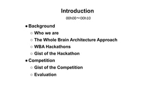 Introduction
●Background
○ Who we are
○ The Whole Brain Architecture Approach
○ WBA Hackathons
○ Gist of the Hackathon
●Co...