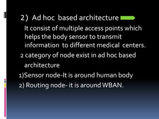 2) Ad hoc based architecture
It consist of multiple access points which
helps the body sensor to transmit
information to different medical centers.
2 category of node exist in ad hoc based
architecture
1)Sensor node-It is around human body
2) Routing node- it is aroundWBAN.
 