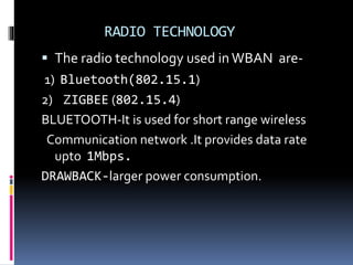 RADIO TECHNOLOGY
 The radio technology used inWBAN are-
1) Bluetooth(802.15.1)
2) ZIGBEE (802.15.4)
BLUETOOTH-It is used for short range wireless
Communication network .It provides data rate
upto 1Mbps.
DRAWBACK-larger power consumption.
 
