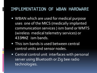 IMPLEMENTATION OF WBAN HARDWARE
 WBAN which are used for medical purpose
uses one of the MICS (medically implanted
communication services ) ism band orWMTS
(wireless medical telemetry services) or
433MHZ ism bands.
 This ism bands is used between central
control units and sensor nodes.
 Central control unit interfaces with personal
server using Bluetooth or Zig bee radio
technologies.
 