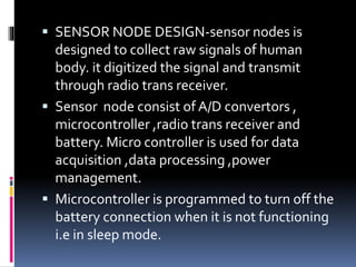  SENSOR NODE DESIGN-sensor nodes is
designed to collect raw signals of human
body. it digitized the signal and transmit
through radio trans receiver.
 Sensor node consist of A/D convertors ,
microcontroller ,radio trans receiver and
battery. Micro controller is used for data
acquisition ,data processing ,power
management.
 Microcontroller is programmed to turn off the
battery connection when it is not functioning
i.e in sleep mode.
 