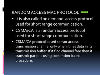 RANDOM ACCESS MAC PROTOCOL
 It is also called on demand access protocol
used for short range communication.
 CSMA/CA is a random access protocol
used for short range communication.
 CSMA/CA protocol based sensor access
transmission channel only when it has data in its
transmission buffer. If it find channel free then it
transmit packets using contention based
procedure.
 