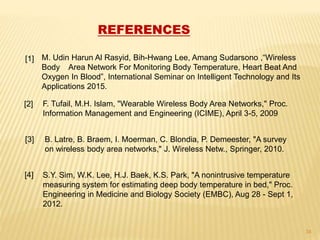 REFERENCES
M. Udin Harun Al Rasyid, Bih-Hwang Lee, Amang Sudarsono ,“Wireless
Body Area Network For Monitoring Body Temperature, Heart Beat And
Oxygen In Blood”, International Seminar on Intelligent Technology and Its
Applications 2015.
[1]
[2]
[3]
F. Tufail, M.H. Islam, "Wearable Wireless Body Area Networks," Proc.
Information Management and Engineering (ICIME), April 3-5, 2009
B. Latre, B. Braem, I. Moerman, C. Blondia, P. Demeester, "A survey
on wireless body area networks," J. Wireless Netw., Springer, 2010.
S.Y. Sim, W.K. Lee, H.J. Baek, K.S. Park, "A nonintrusive temperature
measuring system for estimating deep body temperature in bed," Proc.
Engineering in Medicine and Biology Society (EMBC), Aug 28 - Sept 1,
2012.
[4]
34
 