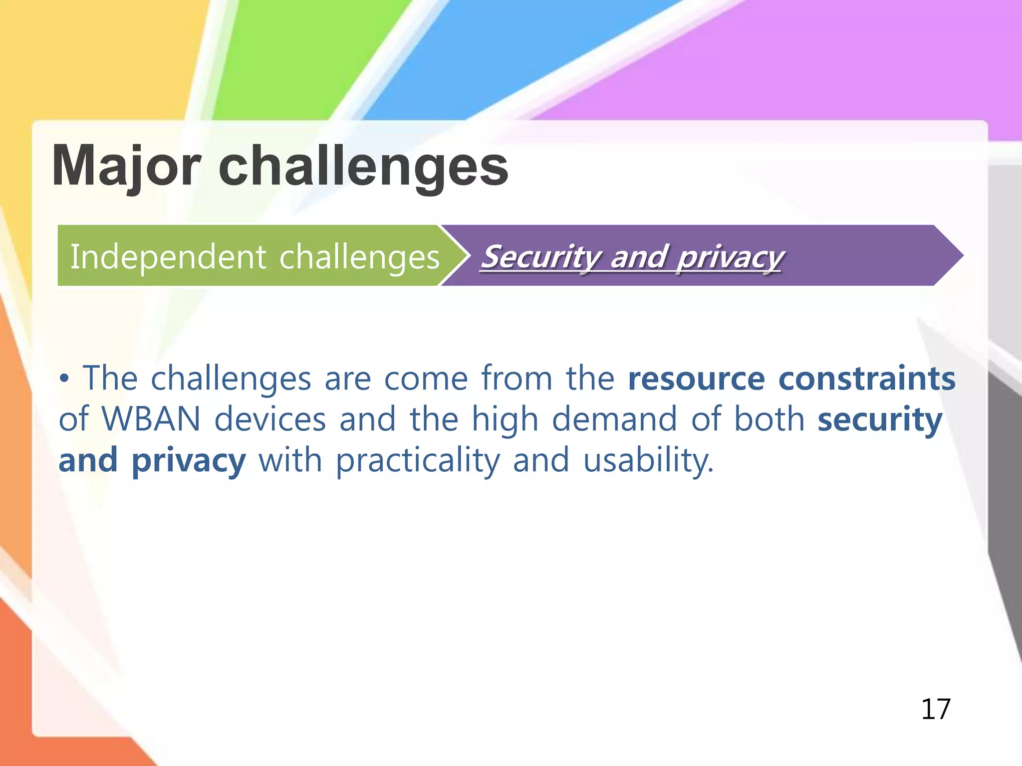 Major challenges
Independent challenges Security and privacy
• The challenges are come from the resource constraints
of WBAN devices and the high demand of both security
and privacy with practicality and usability.
17
 