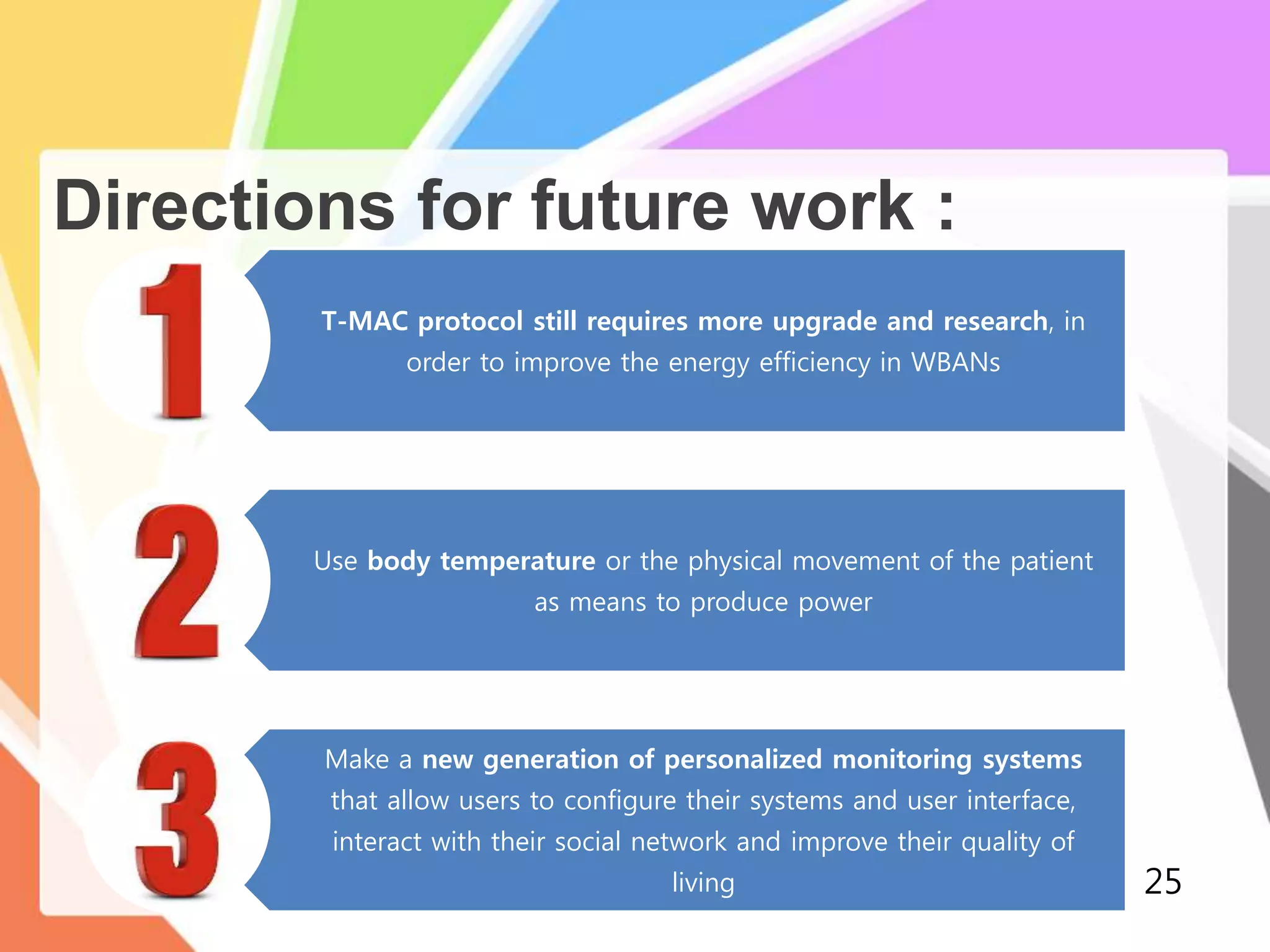 Directions for future work :
T-MAC protocol still requires more upgrade and research, in
order to improve the energy efficiency in WBANs
Use body temperature or the physical movement of the patient
as means to produce power
Make a new generation of personalized monitoring systems
that allow users to configure their systems and user interface,
interact with their social network and improve their quality of
living 25
 