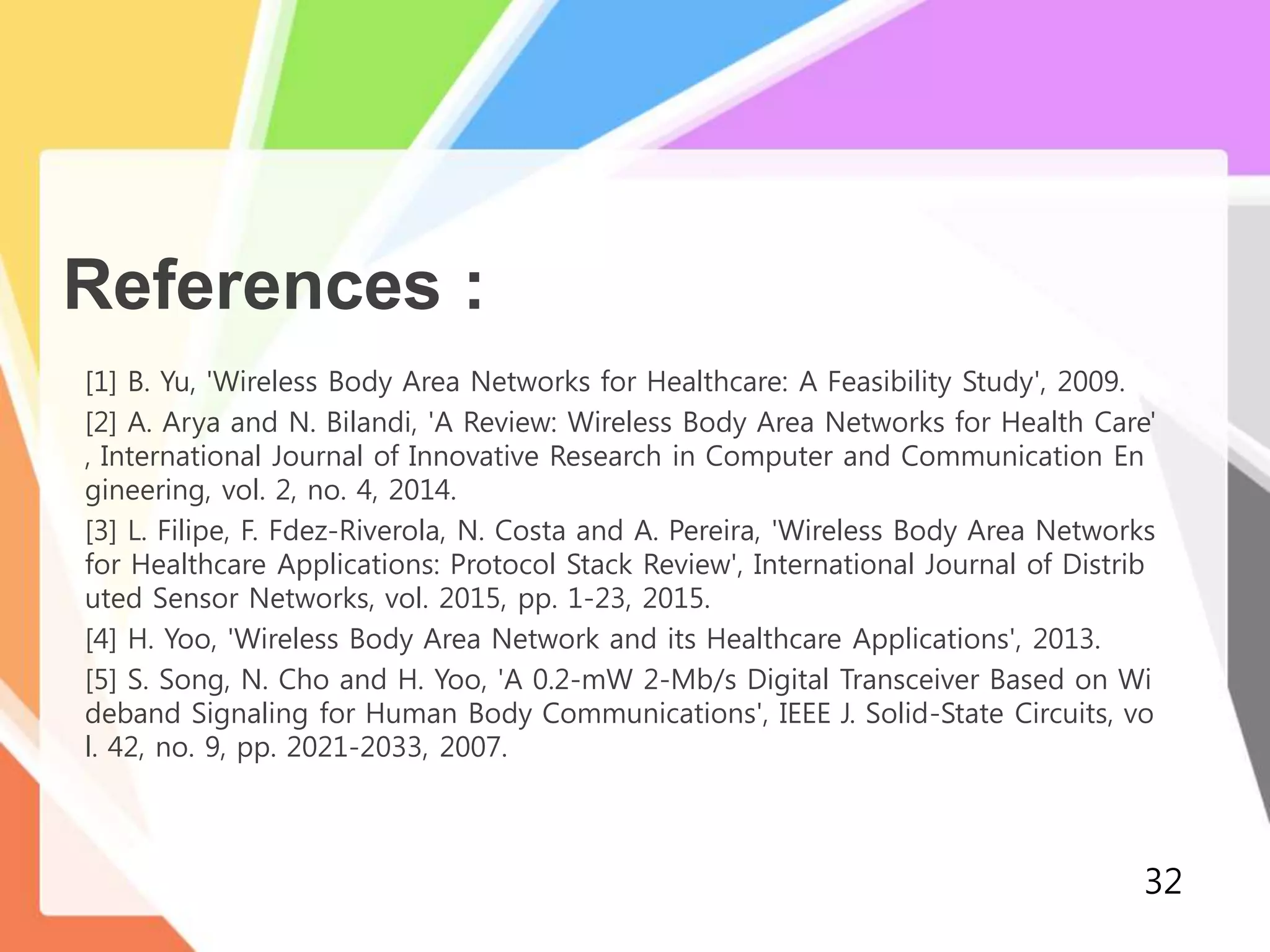 References :
[1] B. Yu, 'Wireless Body Area Networks for Healthcare: A Feasibility Study', 2009.
[2] A. Arya and N. Bilandi, 'A Review: Wireless Body Area Networks for Health Care'
, International Journal of Innovative Research in Computer and Communication En
gineering, vol. 2, no. 4, 2014.
[3] L. Filipe, F. Fdez-Riverola, N. Costa and A. Pereira, 'Wireless Body Area Networks
for Healthcare Applications: Protocol Stack Review', International Journal of Distrib
uted Sensor Networks, vol. 2015, pp. 1-23, 2015.
[4] H. Yoo, 'Wireless Body Area Network and its Healthcare Applications', 2013.
[5] S. Song, N. Cho and H. Yoo, 'A 0.2-mW 2-Mb/s Digital Transceiver Based on Wi
deband Signaling for Human Body Communications', IEEE J. Solid-State Circuits, vo
l. 42, no. 9, pp. 2021-2033, 2007.
32
 