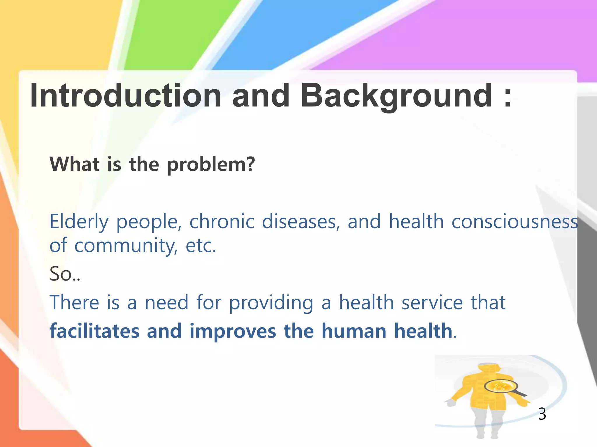 Introduction and Background :
What is the problem?
Elderly people, chronic diseases, and health consciousness
of community, etc.
So..
There is a need for providing a health service that
facilitates and improves the human health.
3
 