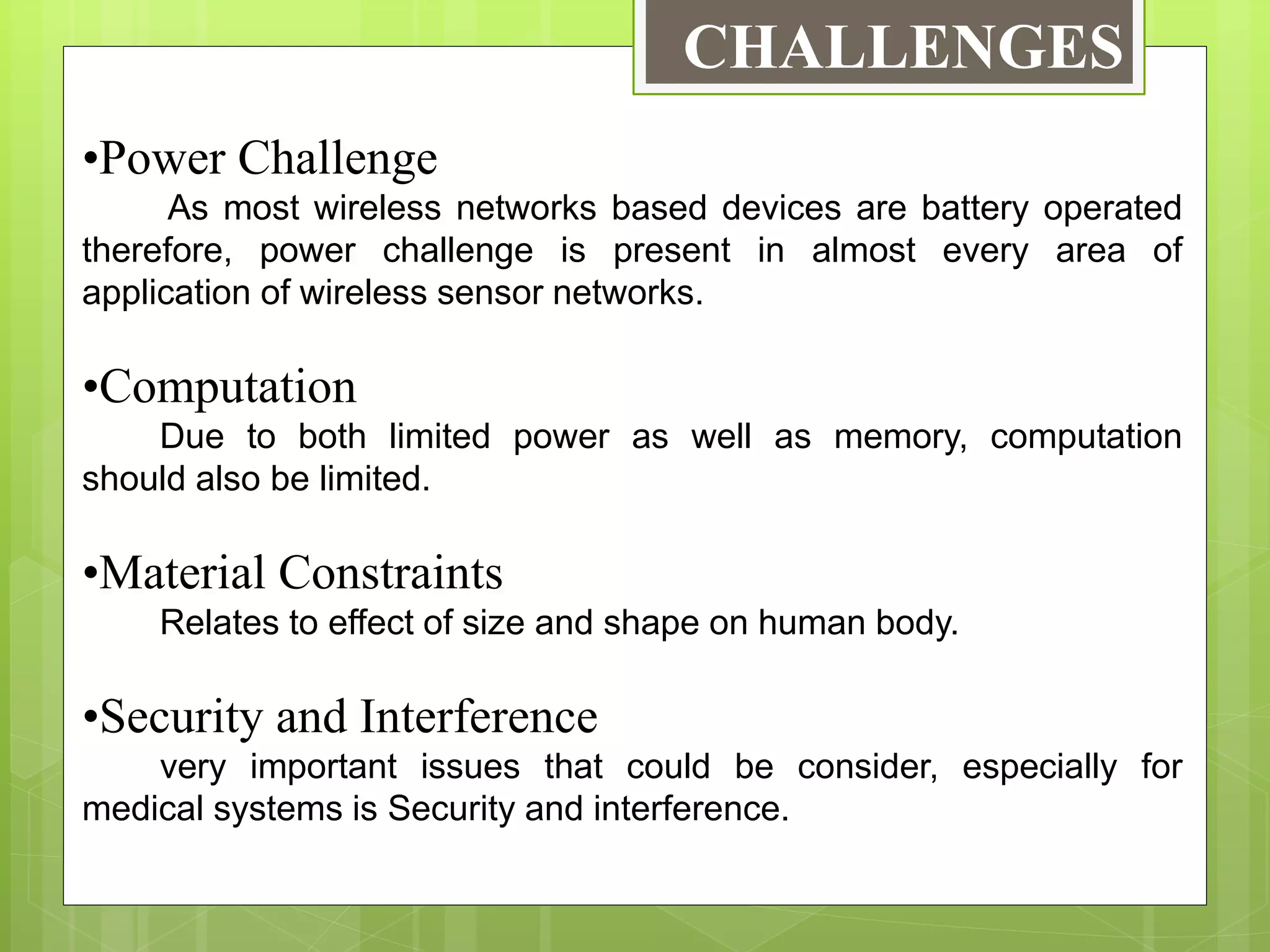 CHALLENGES
•Power Challenge
As most wireless networks based devices are battery operated
therefore, power challenge is present in almost every area of
application of wireless sensor networks.
•Computation
Due to both limited power as well as memory, computation
should also be limited.
•Material Constraints
Relates to effect of size and shape on human body.
•Security and Interference
very important issues that could be consider, especially for
medical systems is Security and interference.
 