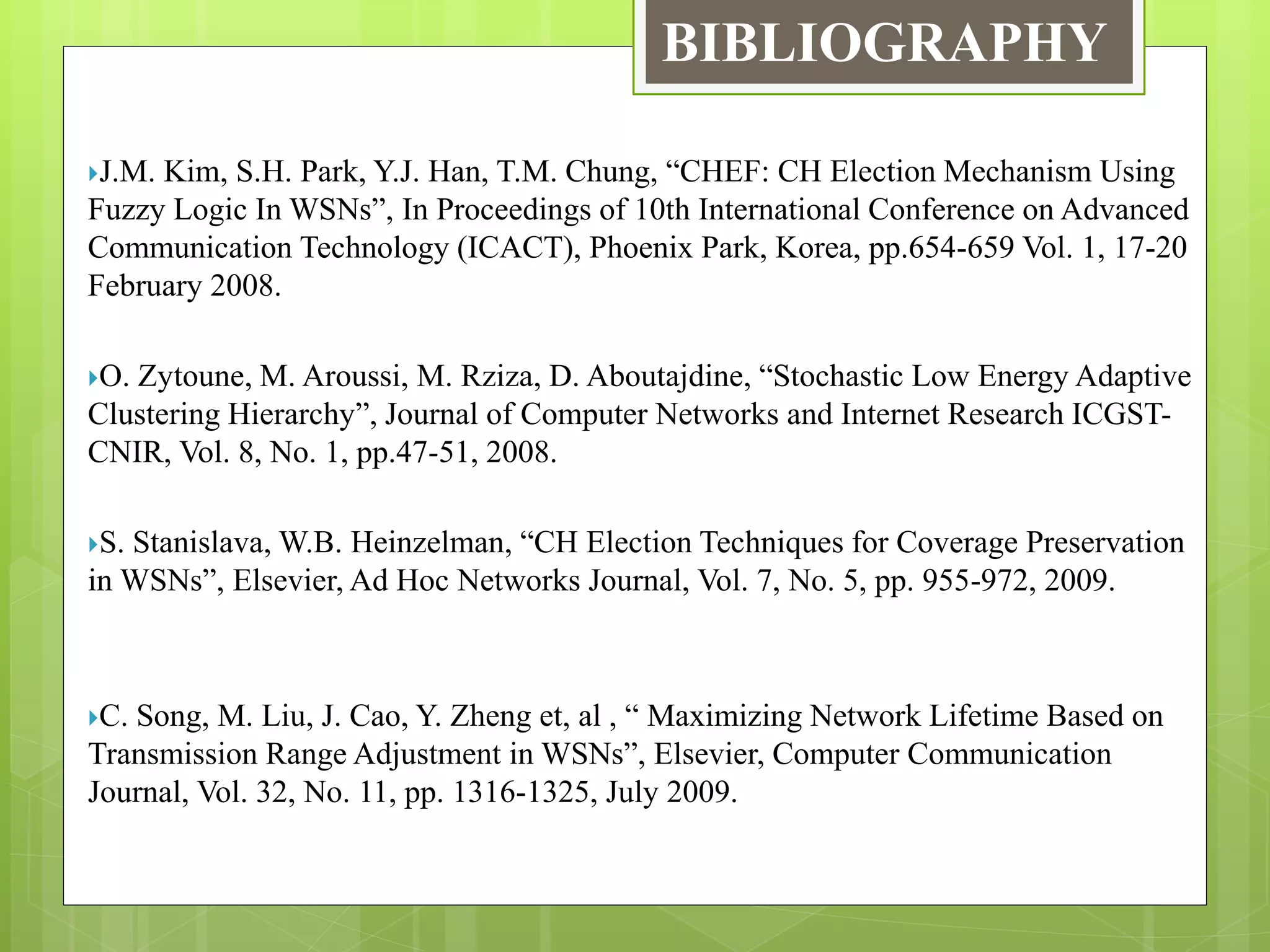 BIBLIOGRAPHY
J.M. Kim, S.H. Park, Y.J. Han, T.M. Chung, “CHEF: CH Election Mechanism Using
Fuzzy Logic In WSNs”, In Proceedings of 10th International Conference on Advanced
Communication Technology (ICACT), Phoenix Park, Korea, pp.654-659 Vol. 1, 17-20
February 2008.
O. Zytoune, M. Aroussi, M. Rziza, D. Aboutajdine, “Stochastic Low Energy Adaptive
Clustering Hierarchy”, Journal of Computer Networks and Internet Research ICGST-
CNIR, Vol. 8, No. 1, pp.47-51, 2008.
S. Stanislava, W.B. Heinzelman, “CH Election Techniques for Coverage Preservation
in WSNs”, Elsevier, Ad Hoc Networks Journal, Vol. 7, No. 5, pp. 955-972, 2009.
C. Song, M. Liu, J. Cao, Y. Zheng et, al , “ Maximizing Network Lifetime Based on
Transmission Range Adjustment in WSNs”, Elsevier, Computer Communication
Journal, Vol. 32, No. 11, pp. 1316-1325, July 2009.
 
