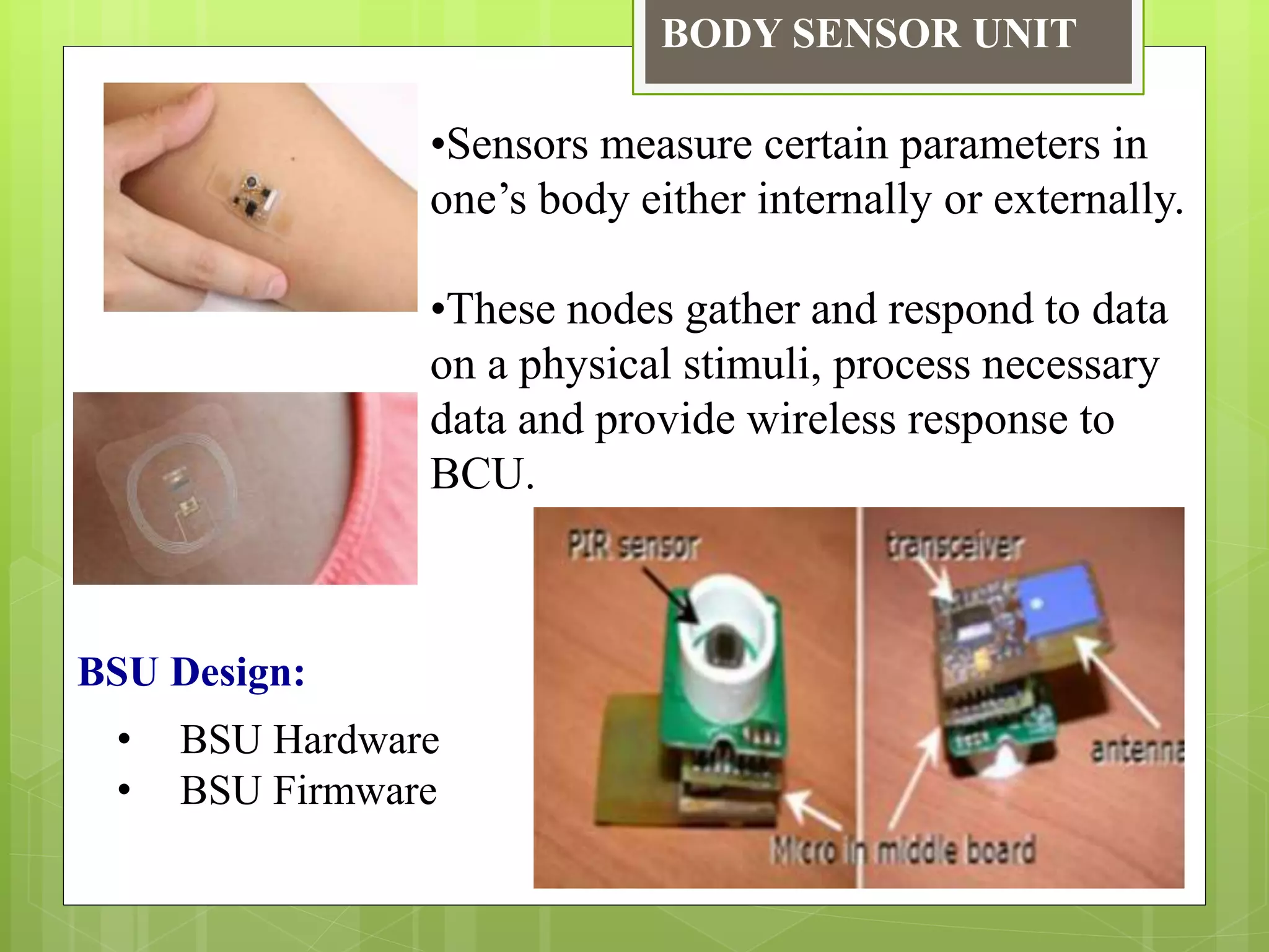 BODY SENSOR UNIT
•Sensors measure certain parameters in
one’s body either internally or externally.
•These nodes gather and respond to data
on a physical stimuli, process necessary
data and provide wireless response to
BCU.
BSU Design:
• BSU Hardware
• BSU Firmware
 