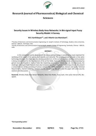 ISSN: 0975-8585
November–December 2016 RJPBCS 7(6) Page No. 1755
Research Journal of Pharmaceutical, Biological and Chemical
Sciences
Security Issues in Wireless Body Area Networks: In Bio-signal Input Fuzzy
Security Model: A Survey.
M.V. Karthikeyan1*, and J Martin Leo Manickam2.
1*Faculty of Electronics and Communication Engineering, St. Joseph’s Institute of Technology ,Student, Anna University,
Chennai - 600119 , Tamilnadu, India.
2Faculty of Electronics and Communication Engineering,St. Joseph’s College Of Engineering, Tamilnadu, Chennai - 600119,
India.
ABSTRACT
In this competitive world, development of science and technology is considered as most important for
satisfying all the needs of the society both directly and indirectly. The existing general principle is that when
technology develops, the challenges also develop parallel to it. In this current scenario, wireless communication
is being concentrated for the development of the all the fields. Especially Wireless body area networking has
gained more significance in medical fields like implanting pacemakers, retinal chip, etc. Simultaneously, the
challenges relating to these implants have also increased. Security in implants is becoming a threat. We present
a comprehensive survey consisting of various sections like: WBAN Architecture, Sensors and signal, Technical
Requirements, channel modeling, network security and security. We concluded the paper with some security
solutions and discussions.
Keywords: Wireless Body Area Sensor Networks, Body Area Nodes, Fuzzy vault, inter pulse interval (IPI), Bio-
signals.
*Corresponding author
 