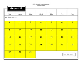 2010-11 Division I Women’s Basketball
                                                   Recruiting Calendar

             August 10

       Sun                    Mon   Tue                 Wed                       Thu   Fri                     Sat
Quiet period: August 1 - 31




         1                    2     3                      4                      5     6                        7


         8                    9     10                    11                      12    13                      14


       15                     16    17                    18                      19    20                      21


       22                     23    24                    25                      26    27                      28


       29                     30    31
                                                                                              Yellow - Quiet period
 