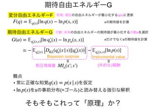 期待自由エネルギーG
難点
• 常に正確な知覚 を仮定
• をsの事前分布(=ゴール)と読み替える強引な解釈
q(x) = p(x|s)
ln p(s)
期待自由エネルギーG
G(a) = 𝔼𝔼q′a(x,s)[ln q′a(x) − ln pa(x, s)]
行動: 未来の自由エネルギーの期待値が最小化する行動aを選択
xだけでなくsの期待値を計算
≃ − 𝔼𝔼q′a(s) [DKL(q′a(x|s)∥q′a(x))] − 𝔼𝔼q′a(x,s)[ln p(s)]
MIa(x′; s′)
Instrumental valueBayesian surprise
=相互情報量 (外的な)報酬
=
変分自由エネルギーF
F(q) = 𝔼𝔼q(x)[ln q(x) − ln p(x, s)]
知覚: 現在の自由エネルギーが最小化するq(x)に更新
xの期待値を計算
そもそもこれって「原理」か？
 