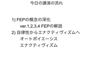 今日の講演の流れ
1) FEPの概念の深化
ver.1,2,3,4 FEPの解説
2) 自律性からエナクティヴィズムへ
オートポイエーシス
エナクティヴィズム
 