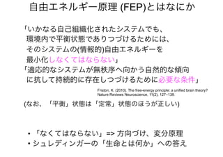 「いかなる自己組織化されたシステムでも、
環境内で平衡状態でありつづけるためには、
そのシステムの(情報的)自由エネルギーを
最小化しなくてはならない」
「適応的なシステムが無秩序へ向かう自然的な傾向
に抗して持続的に存在しつづけるために必要な条件」
自由エネルギー原理 (FEP)とはなにか
Friston, K. (2010). The free-energy principle: a unified brain theory?
Nature Reviews Neuroscience, 11(2), 127–138.
• 「なくてはならない」=> 方向づけ、変分原理
• シュレディンガーの「生命とは何か」への答え
(なお、「平衡」状態は「定常」状態のほうが正しい)
 