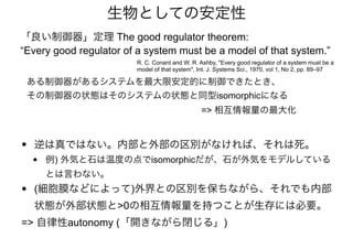 • 逆は真ではない。内部と外部の区別がなければ、それは死。
• 例) 外気と石は温度の点でisomorphicだが、石が外気をモデルしている
とは言わない。
• (細胞膜などによって)外界との区別を保ちながら、それでも内部
状態が外部状態と>0の相互情報量を持つことが生存には必要。
=> 自律性autonomy (「開きながら閉じる」)
ある制御器があるシステムを最大限安定的に制御できたとき、
その制御器の状態はそのシステムの状態と同型isomorphicになる
=> 相互情報量の最大化
R. C. Conant and W. R. Ashby, "Every good regulator of a system must be a
model of that system", Int. J. Systems Sci., 1970, vol 1, No 2, pp. 89–97
「良い制御器」定理 The good regulator theorem:
“Every good regulator of a system must be a model of that system.”
生物としての安定性
 