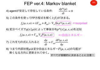 FEP ver.4: Markov blanket
4) agentが安定して存在している条件:
dp*(μ)
dt
= 0
5) この条件を使ってFP方程式を解くと が決まる。f()
fμ(μ, s, a) = ((Γμμ + Rμμ) ⋅ ∇μ)ln p*(μ, s, a)
6) 変分ベイズで によって事後分布 を近似q(x|μ) p*(x|μ, s, a)
<=surprisal
fμ(μ, s, a) = Γμμ ∇μF(μ, s, a)
7) これを1)の式に入れると
dμ
dt
= Γμμ
∂F(μ, s, a)
∂μ
8) つまり内部状態 は変分自由エネルギー の勾配が
無くなる方向に更新されてゆく。
μ F(μ, s, a)
<=自由エネルギー
すべてが客観的に決まることに注意！
追加
 