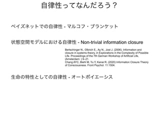 自律性ってなんだろう？
状態空間モデルにおける自律性 - Non-trivial information closure
Bertschinger N., Olbrich E., Ay N., Jost J. (2006). Information and
closure in systems theory, in Explorations in the Complexity of Possible
Life. Proceedings of the 7th German Workshop of Artificial Life,
(Amsterdam: ) 9–21.
Chang AYC, Biehl M, Yu Y, Kanai R. (2020) Information Closure Theory
of Consciousness. Front Psychol. 11:1504.
ベイズネットでの自律性 - マルコフ・ブランケット
生命の特性としての自律性 - オートポイエーシス
 