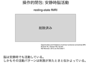 resting-state fMRI
Opportunities and limitations of intrinsic functional connectivity MRI.
Buckner RL, Krienen FM, Yeo BT.
Nat Neurosci. 2013 Jul;16(7):832-7.
操作的閉包: 安静時脳活動
脳は安静時でも活動している。
しかもその活動パターンは刺激が来たときと似かよっている。
削除済み
 