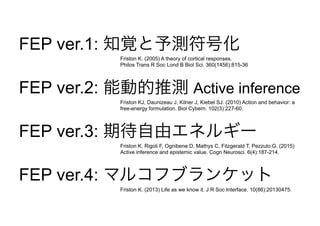 FEP ver.1: 知覚と予測符号化
FEP ver.2: 能動的推測 Active inference
FEP ver.3: 期待自由エネルギー
FEP ver.4: マルコフブランケット
Friston K. (2005) A theory of cortical responses.
Philos Trans R Soc Lond B Biol Sci. 360(1456):815-36
Friston KJ, Daunizeau J, Kilner J, Kiebel SJ. (2010) Action and behavior: a
free-energy formulation. Biol Cybern. 102(3):227-60.
Friston K, Rigoli F, Ognibene D, Mathys C, Fitzgerald T, Pezzulo G. (2015)
Active inference and epistemic value. Cogn Neurosci. 6(4):187-214.
Friston K. (2013) Life as we know it. J R Soc Interface. 10(86):20130475.
 