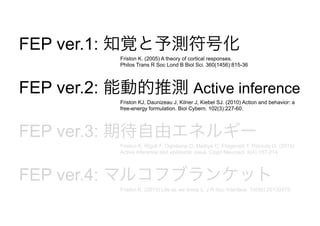 FEP ver.1: 知覚と予測符号化
FEP ver.2: 能動的推測 Active inference
FEP ver.3: 期待自由エネルギー
FEP ver.4: マルコフブランケット
Friston K. (2005) A theory of cortical responses.
Philos Trans R Soc Lond B Biol Sci. 360(1456):815-36
Friston KJ, Daunizeau J, Kilner J, Kiebel SJ. (2010) Action and behavior: a
free-energy formulation. Biol Cybern. 102(3):227-60.
Friston K, Rigoli F, Ognibene D, Mathys C, Fitzgerald T, Pezzulo G. (2015)
Active inference and epistemic value. Cogn Neurosci. 6(4):187-214.
Friston K. (2013) Life as we know it. J R Soc Interface. 10(86):20130475.
 