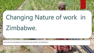 Changing Nature of work in
Zimbabwe.
AND HOW THE GOVERNMENT CAN PREPARE AND SUPPORT THE WORKFORCE
 