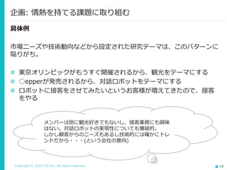 Copyright © 2016 TIS Inc. All rights reserved. 13
具体例
市場ニーズや技術動向などから設定された研究テーマは、このパターンに
陥りがち。
 東京オリンピックがもうすぐ開催されるから、観光をテーマにする
 ○epperが発売されるから、対話ロボットをテーマにする
 ロボットに接客をさせてみたいというお客様が増えてきたので、接客
をやる
企画: 情熱を持てる課題に取り組む
メンバーは別に観光好きでもないし、接客業務にも興味
はない。対話ロボットの実現性についても懐疑的。
しかし顧客からのニーズもあるし技術的には確かにトレ
ンドだから・・・(という会社の意向)
 